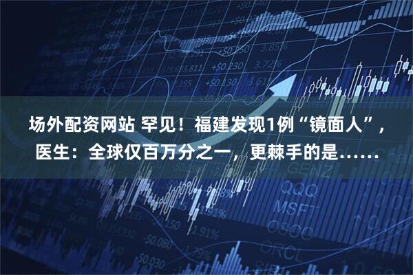 场外配资网站 罕见！福建发现1例“镜面人”，医生：全球仅百万分之一，更棘手的是……