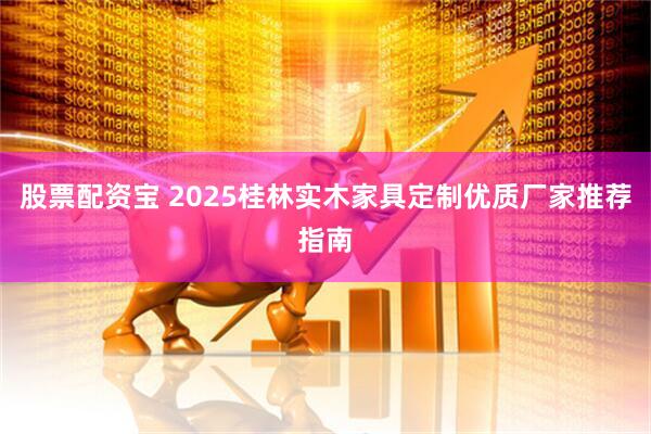 股票配资宝 2025桂林实木家具定制优质厂家推荐指南