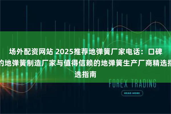 场外配资网站 2025推荐地弹簧厂家电话：口碑好的地弹簧制造厂家与值得信赖的地弹簧生产厂商精选指南