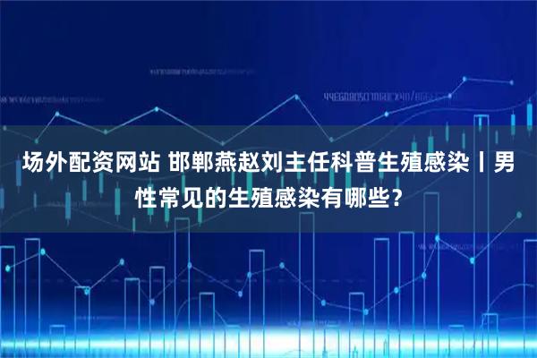 场外配资网站 邯郸燕赵刘主任科普生殖感染丨男性常见的生殖感染有哪些？