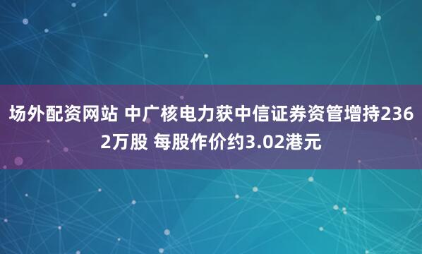 场外配资网站 中广核电力获中信证券资管增持2362万股 每股作价约3.02港元