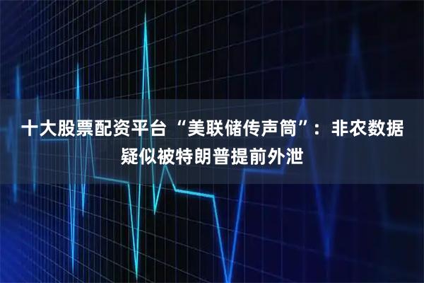 十大股票配资平台 “美联储传声筒”：非农数据疑似被特朗普提前外泄
