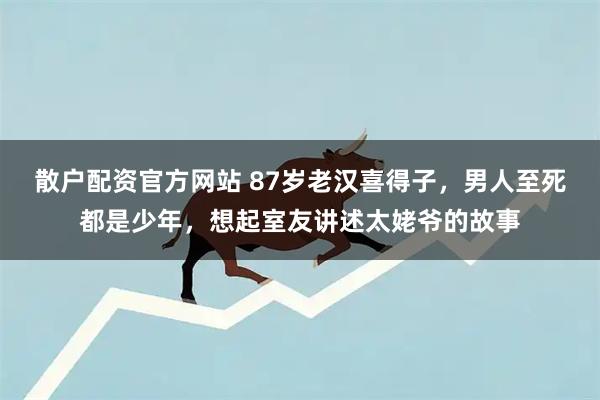 散户配资官方网站 87岁老汉喜得子，男人至死都是少年，想起室友讲述太姥爷的故事