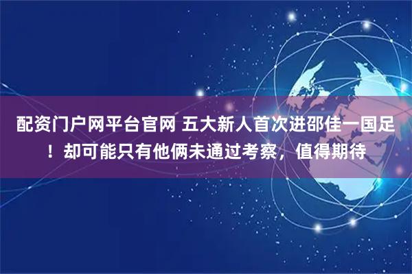 配资门户网平台官网 五大新人首次进邵佳一国足！却可能只有他俩未通过考察，值得期待