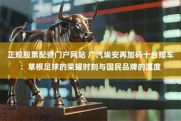 正规股票配资门户网站 广汽埃安再加码十台赠车：草根足球的荣耀时刻与国民品牌的温度