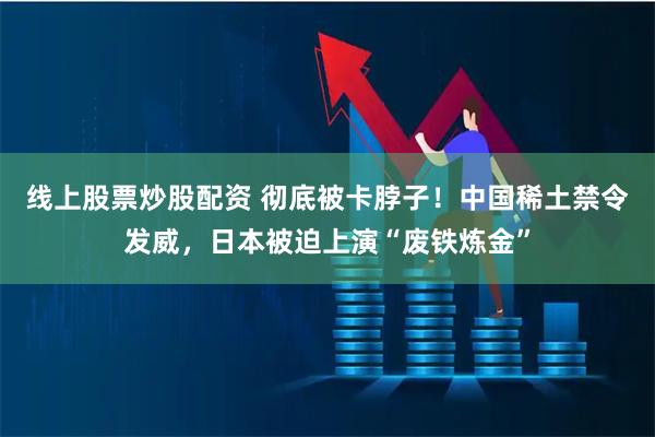 线上股票炒股配资 彻底被卡脖子！中国稀土禁令发威，日本被迫上演“废铁炼金”