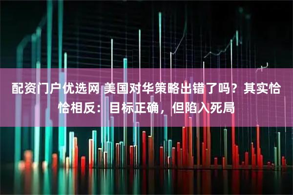 配资门户优选网 美国对华策略出错了吗？其实恰恰相反：目标正确，但陷入死局