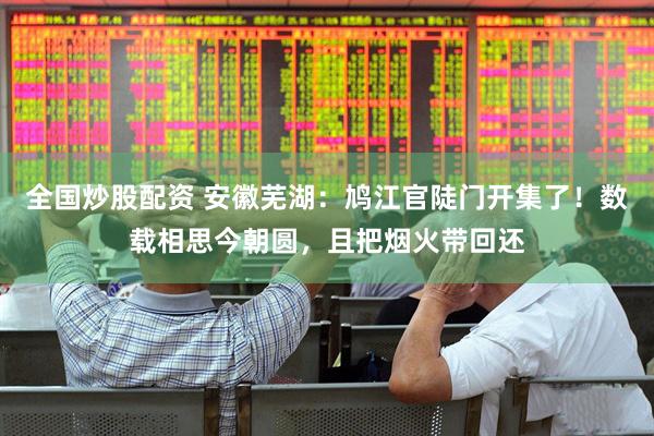 全国炒股配资 安徽芜湖：鸠江官陡门开集了！数载相思今朝圆，且把烟火带回还