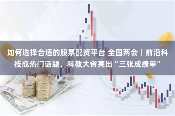 如何选择合适的股票配资平台 全国两会｜前沿科技成热门话题，科教大省亮出“三张成绩单”