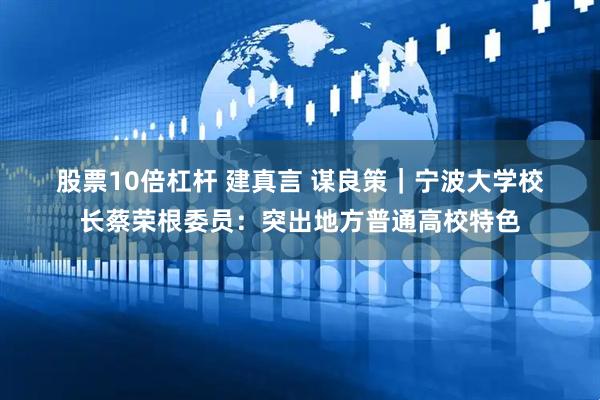 股票10倍杠杆 建真言 谋良策｜宁波大学校长蔡荣根委员：突出地方普通高校特色