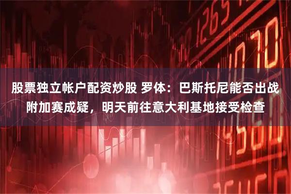 股票独立帐户配资炒股 罗体：巴斯托尼能否出战附加赛成疑，明天前往意大利基地接受检查