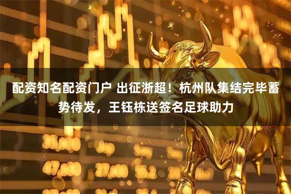 配资知名配资门户 出征浙超！杭州队集结完毕蓄势待发，王钰栋送签名足球助力
