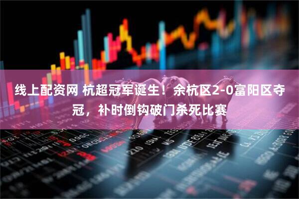 线上配资网 杭超冠军诞生！余杭区2-0富阳区夺冠，补时倒钩破门杀死比赛