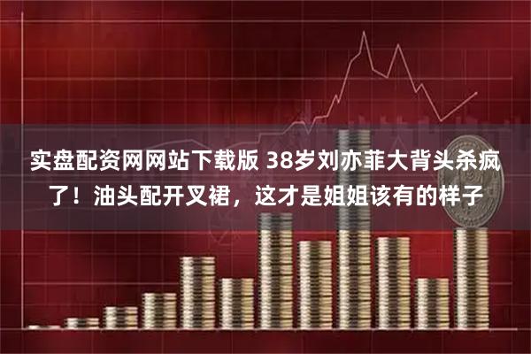 实盘配资网网站下载版 38岁刘亦菲大背头杀疯了！油头配开叉裙，这才是姐姐该有的样子