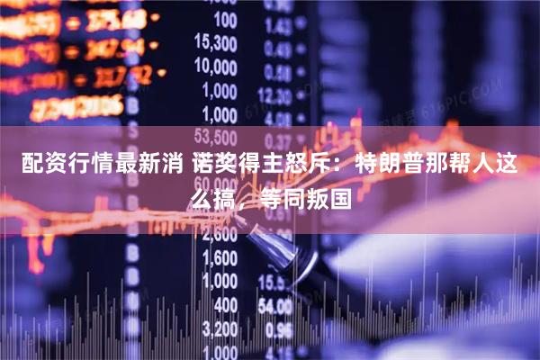 配资行情最新消 诺奖得主怒斥：特朗普那帮人这么搞，等同叛国