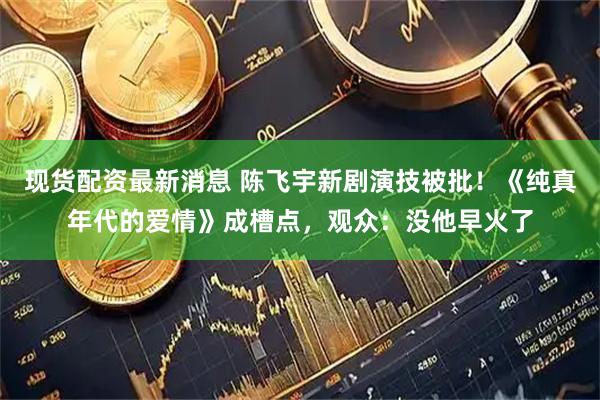 现货配资最新消息 陈飞宇新剧演技被批！《纯真年代的爱情》成槽点，观众：没他早火了