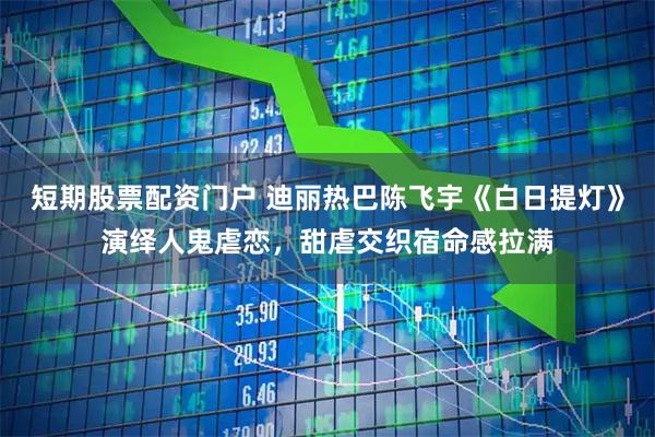 短期股票配资门户 迪丽热巴陈飞宇《白日提灯》演绎人鬼虐恋，甜虐交织宿命感拉满