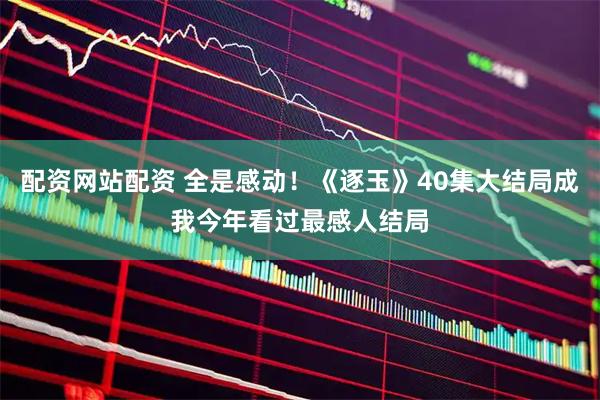配资网站配资 全是感动！《逐玉》40集大结局成我今年看过最感人结局