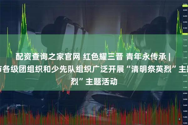 配资查询之家官网 红色耀三晋 青年永传承 | 运城市各级团组织和少先队组织广泛开展“清明祭英烈”主题活动