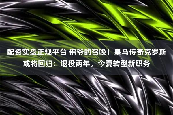 配资实盘正规平台 佛爷的召唤！皇马传奇克罗斯或将回归：退役两年，今夏转型新职务