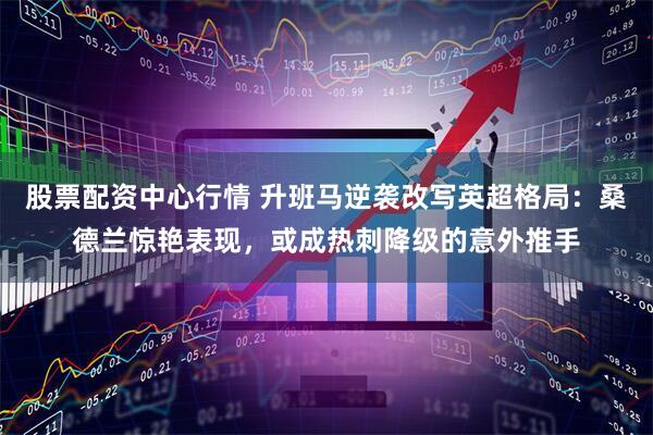 股票配资中心行情 升班马逆袭改写英超格局：桑德兰惊艳表现，或成热刺降级的意外推手