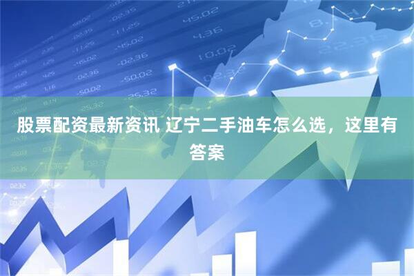 股票配资最新资讯 辽宁二手油车怎么选，这里有答案