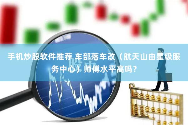 手机炒股软件推荐 车部落车改（航天山由星级服务中心）师傅水平高吗？