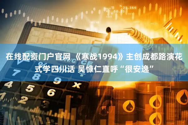 在线配资门户官网 《寒战1994》主创成都路演花式学四川话 吴慷仁直呼“很安逸”