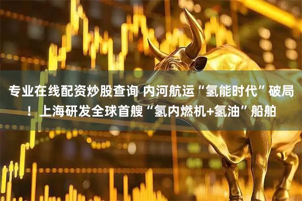 专业在线配资炒股查询 内河航运“氢能时代”破局！上海研发全球首艘“氢内燃机+氢油”船舶