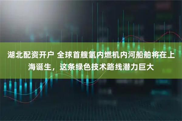湖北配资开户 全球首艘氢内燃机内河船舶将在上海诞生，这条绿色技术路线潜力巨大