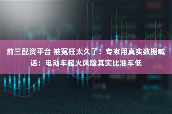 前三配资平台 被冤枉太久了！专家用真实数据喊话：电动车起火风险其实比油车低