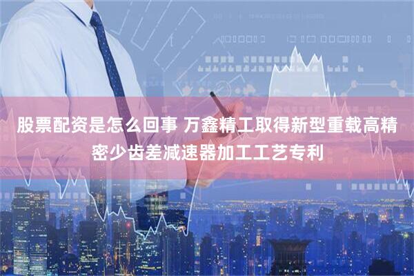 股票配资是怎么回事 万鑫精工取得新型重载高精密少齿差减速器加工工艺专利