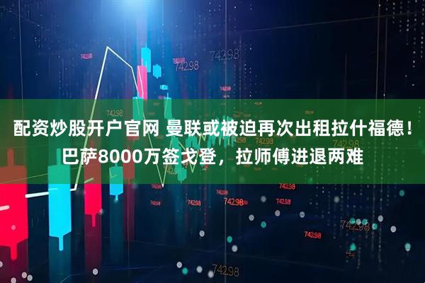 配资炒股开户官网 曼联或被迫再次出租拉什福德！巴萨8000万签戈登，拉师傅进退两难