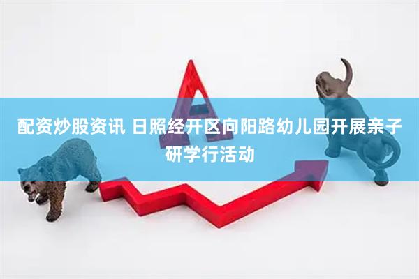 配资炒股资讯 日照经开区向阳路幼儿园开展亲子研学行活动