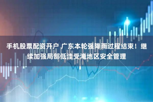 手机股票配资开户 广东本轮强降雨过程结束！继续加强局部低洼受淹地区安全管理