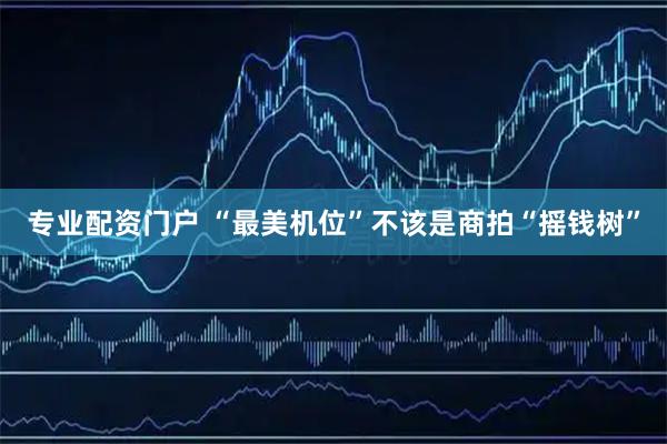 专业配资门户 “最美机位”不该是商拍“摇钱树”