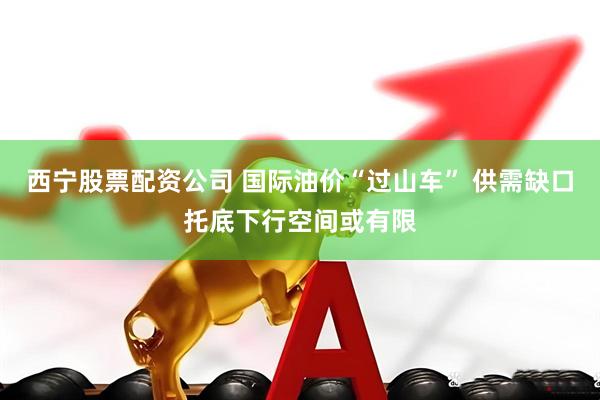 西宁股票配资公司 国际油价“过山车” 供需缺口托底下行空间或有限