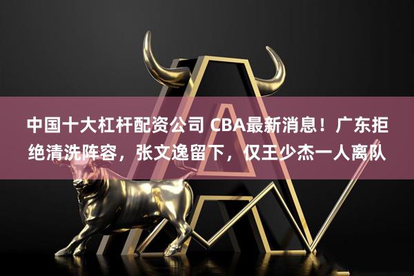 中国十大杠杆配资公司 CBA最新消息！广东拒绝清洗阵容，张文逸留下，仅王少杰一人离队