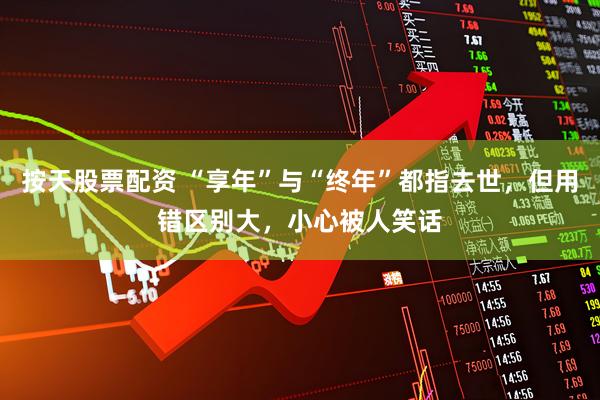 按天股票配资 “享年”与“终年”都指去世，但用错区别大，小心被人笑话